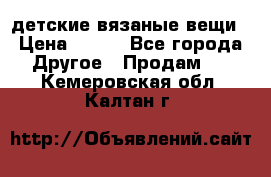 детские вязаные вещи › Цена ­ 500 - Все города Другое » Продам   . Кемеровская обл.,Калтан г.